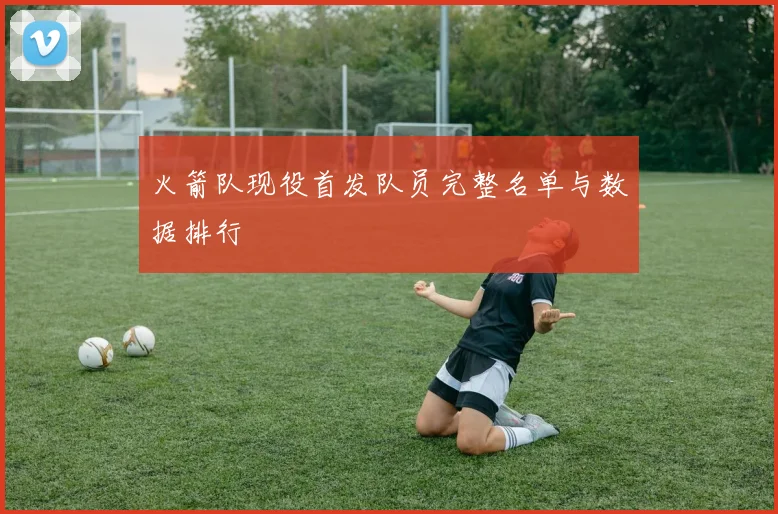 火箭队现役首发队员完整名单与数据排行