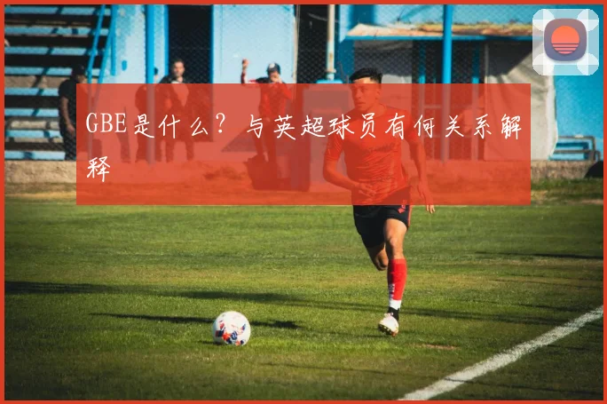 GBE是什么？与英超球员有何关系解释
