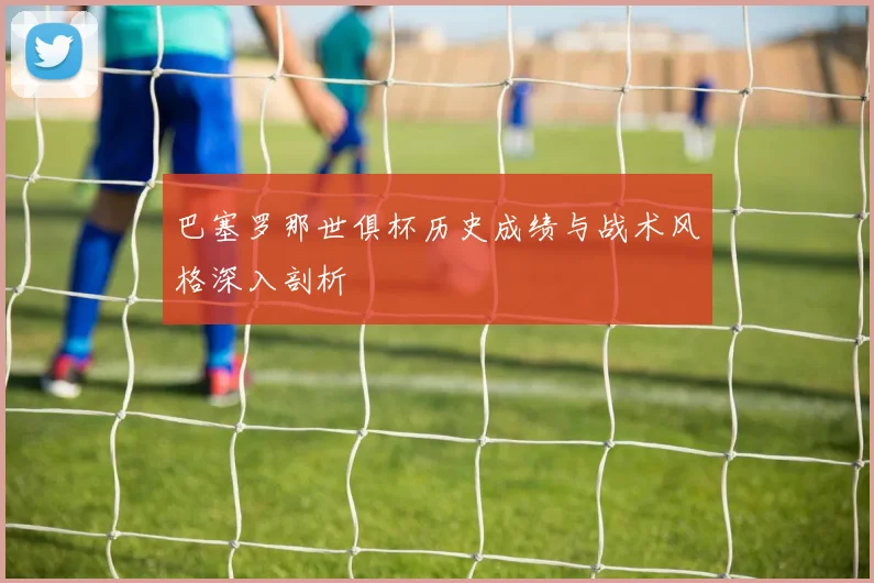 巴塞罗那世俱杯历史成绩与战术风格深入剖析