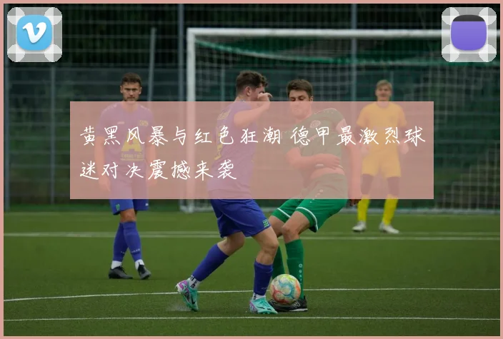 黄黑风暴与红色狂潮 德甲最激烈球迷对决震撼来袭