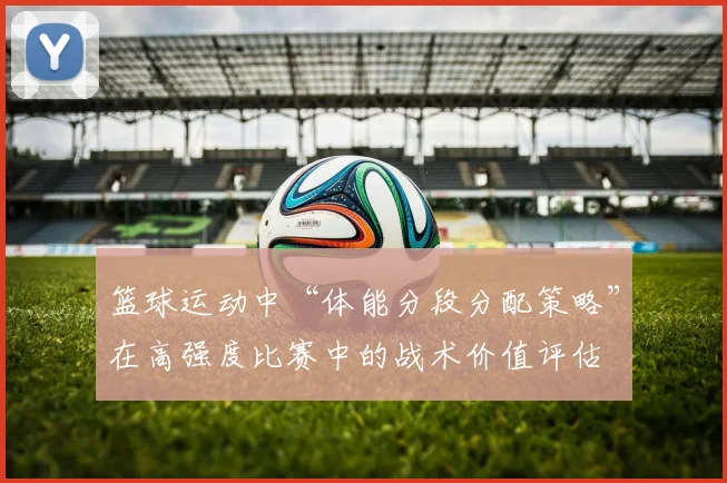 篮球运动中“体能分段分配策略”在高强度比赛中的战术价值评估