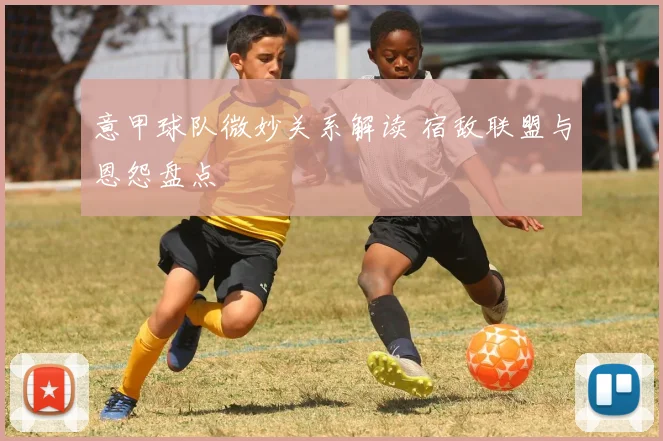 意甲球队微妙关系解读 宿敌联盟与恩怨盘点